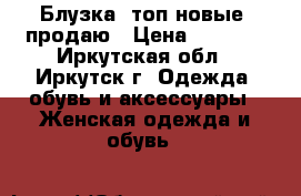 Блузка, топ новые, продаю › Цена ­ 1 600 - Иркутская обл., Иркутск г. Одежда, обувь и аксессуары » Женская одежда и обувь   